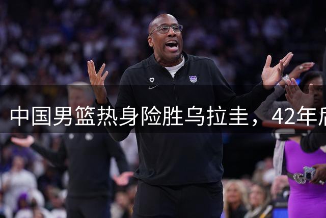 中国男篮热身险胜乌拉圭，42年后再对决