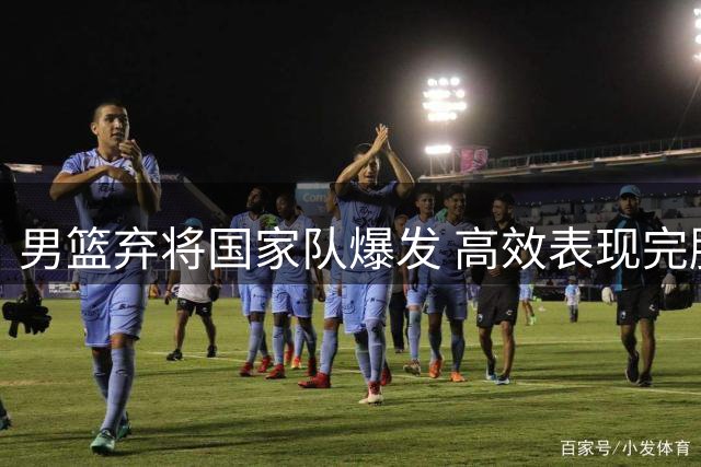 男篮弃将国家队爆发 高效表现完胜主力中锋